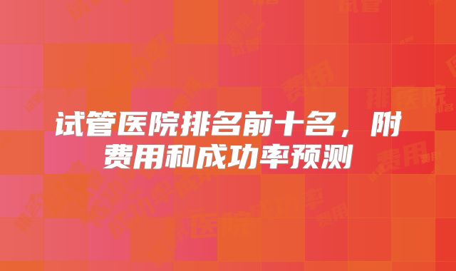 试管医院排名前十名，附费用和成功率预测