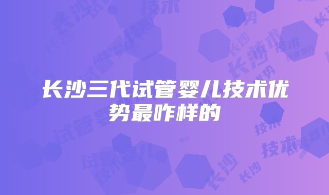 长沙三代试管婴儿技术优势最咋样的