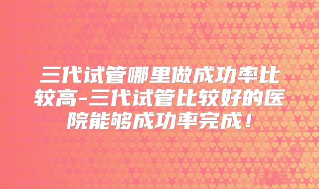 三代试管哪里做成功率比较高-三代试管比较好的医院能够成功率完成！