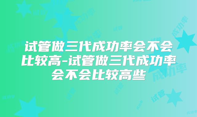 试管做三代成功率会不会比较高-试管做三代成功率会不会比较高些