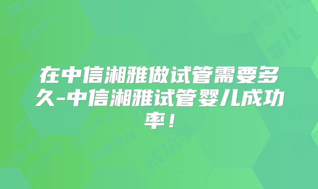 在中信湘雅做试管需要多久-中信湘雅试管婴儿成功率！