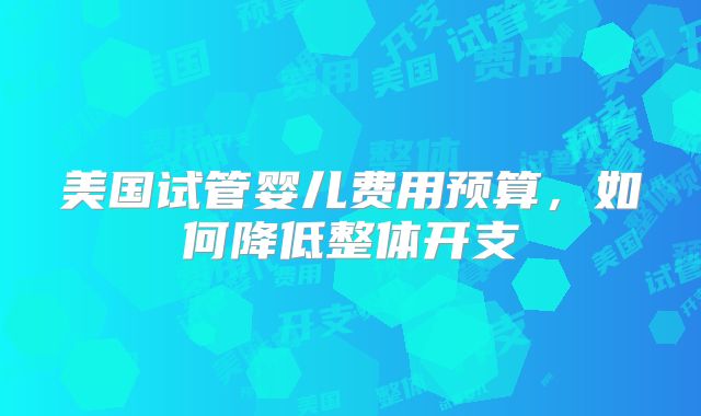 美国试管婴儿费用预算，如何降低整体开支