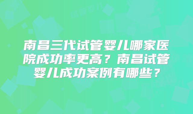 南昌三代试管婴儿哪家医院成功率更高?南昌试管婴儿成功案例有哪些?