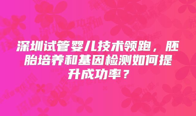 深圳试管婴儿技术领跑，胚胎培养和基因检测如何提升成功率？