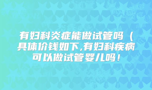 有妇科炎症能做试管吗(具体价钱如下,有妇科疾病可以做试管婴儿吗!