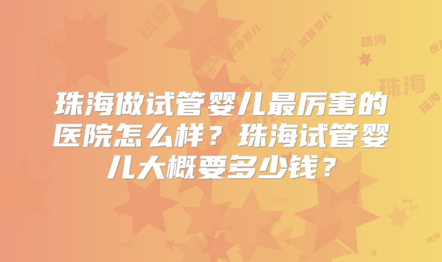 珠海做试管婴儿最厉害的医院怎么样？珠海试管婴儿大概要多少钱？