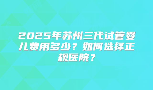 2025年苏州三代试管婴儿费用多少？如何选择正规医院？