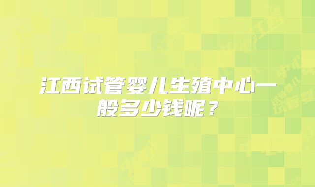 江西试管婴儿生殖中心一般多少钱呢?