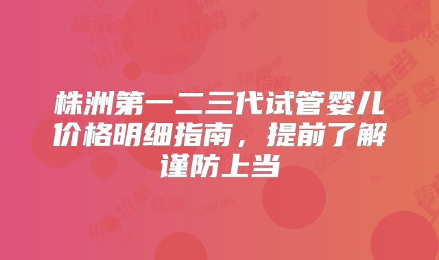 株洲第一二三代试管婴儿价格明细指南，提前了解谨防上当