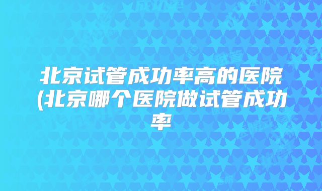 北京试管成功率高的医院(北京哪个医院做试管成功率