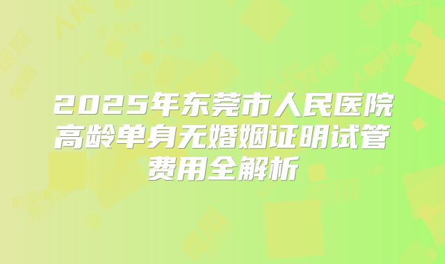 2025年东莞市人民医院高龄单身无婚姻证明试管费用全解析