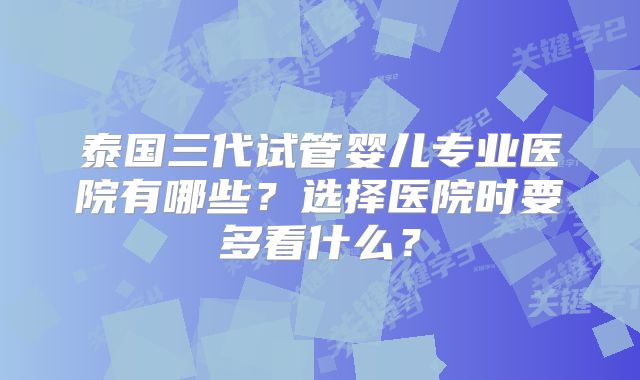 泰国三代试管婴儿专业医院有哪些？选择医院时要多看什么？