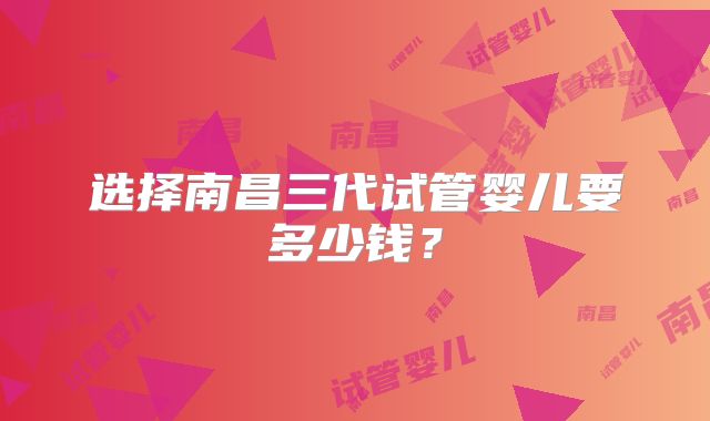 选择南昌三代试管婴儿要多少钱？
