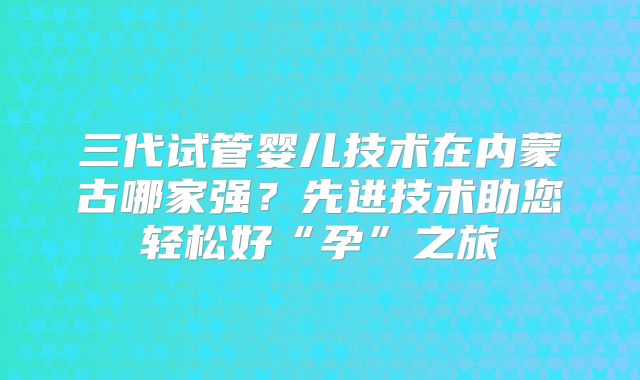 三代试管婴儿技术在内蒙古哪家强？先进技术助您轻松好“孕”之旅
