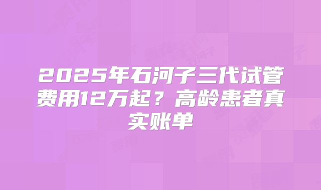 2025年石河子三代试管费用12万起？高龄患者真实账单