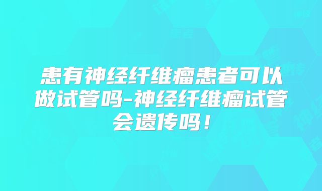 患有神经纤维瘤患者可以做试管吗-神经纤维瘤试管会遗传吗！