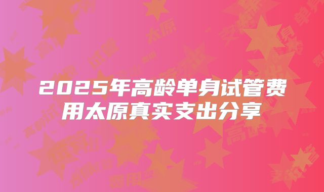 2025年高龄单身试管费用太原真实支出分享