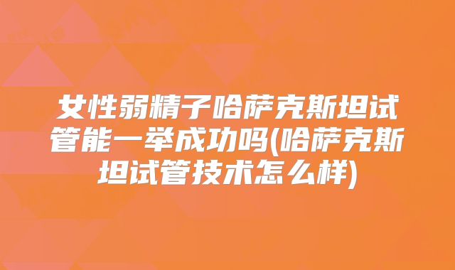 女性弱精子哈萨克斯坦试管能一举成功吗(哈萨克斯坦试管技术怎么样)