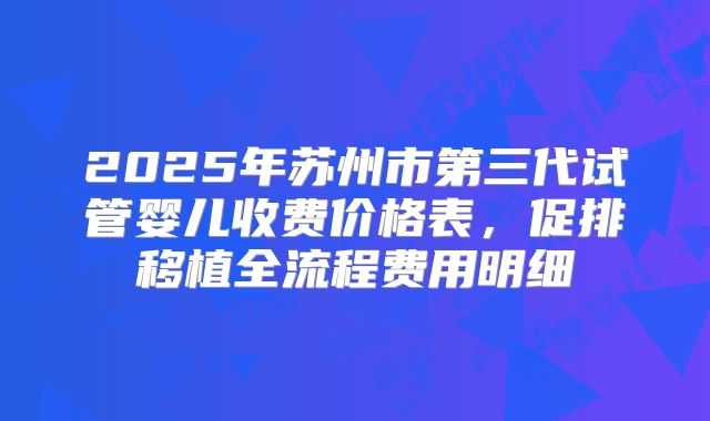 2025年苏州市第三代试管婴儿收费价格表,促排移植全流程费用明细
