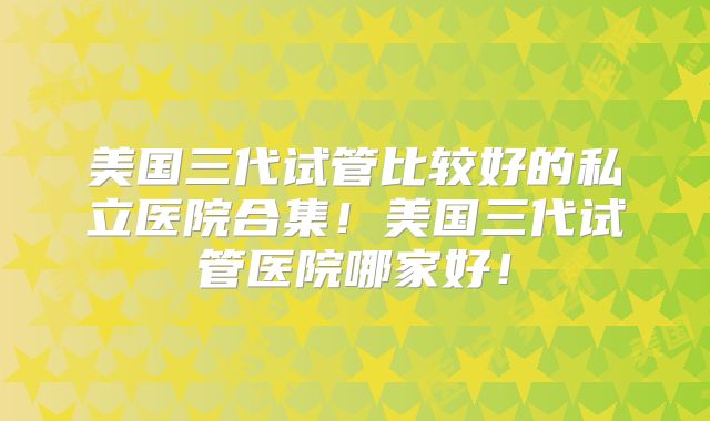 美国三代试管比较好的私立医院合集!美国三代试管医院哪家好!