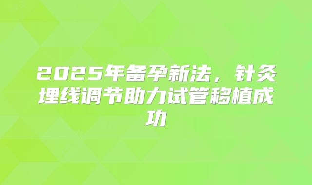 2025年备孕新法，针灸埋线调节助力试管移植成功