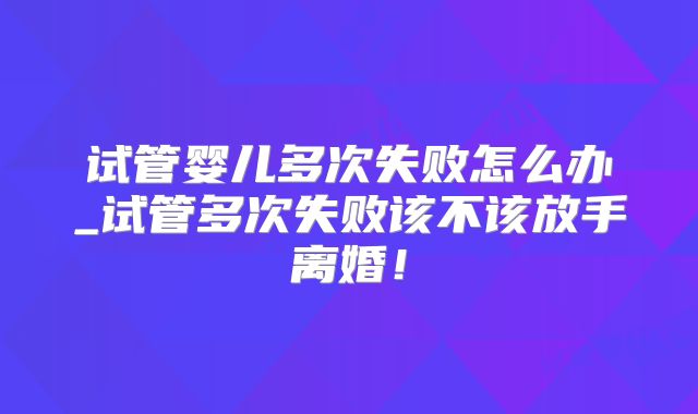 试管婴儿多次失败怎么办_试管多次失败该不该放手离婚！