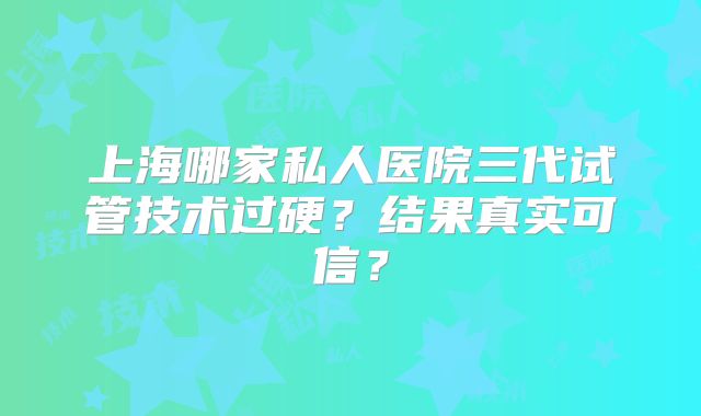 上海哪家私人医院三代试管技术过硬？结果真实可信？