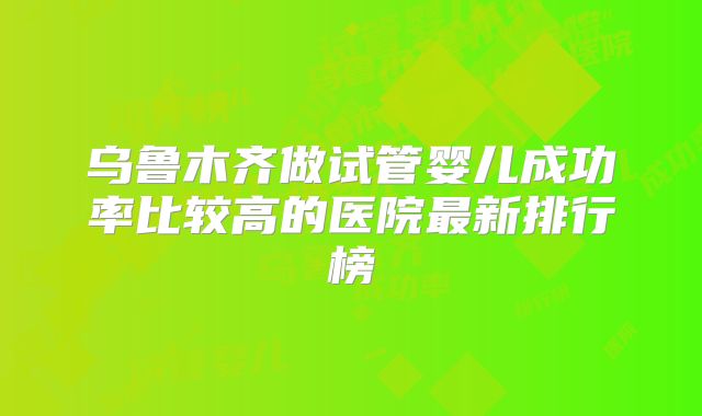 乌鲁木齐做试管婴儿成功率比较高的医院最新排行榜