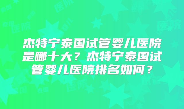 杰特宁泰国试管婴儿医院是哪十大？杰特宁泰国试管婴儿医院排名如何？
