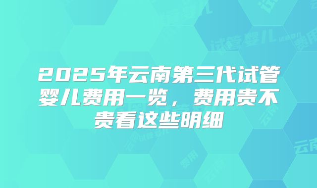 2025年云南第三代试管婴儿费用一览,费用贵不贵看这些明细
