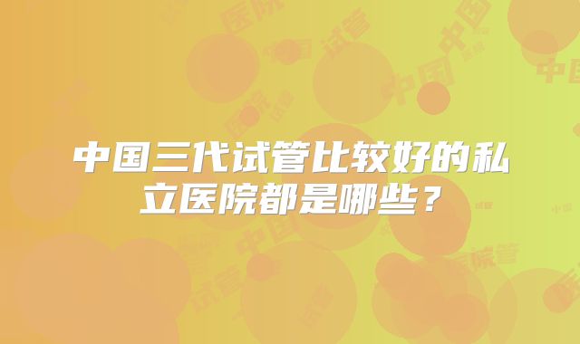 中国三代试管比较好的私立医院都是哪些?