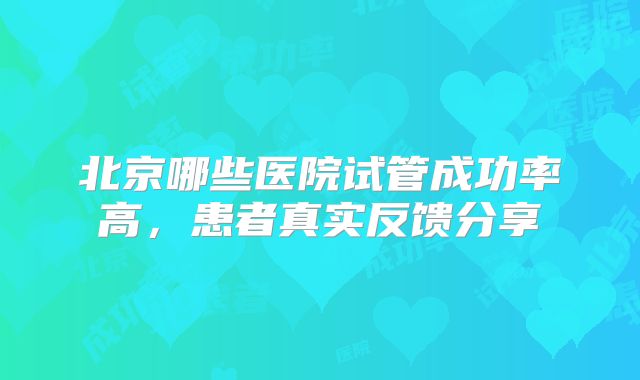 北京哪些医院试管成功率高,患者真实反馈分享