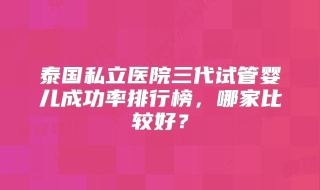 泰国私立医院三代试管婴儿成功率排行榜，哪家比较好？