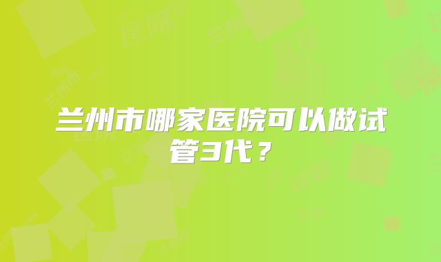 兰州市哪家医院可以做试管3代？