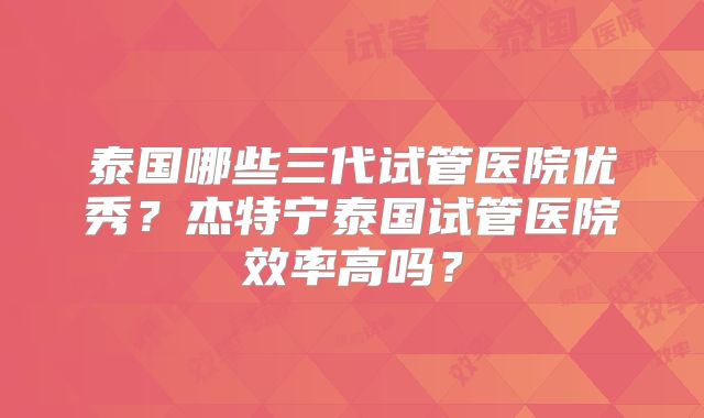 泰国哪些三代试管医院优秀？杰特宁泰国试管医院效率高吗？