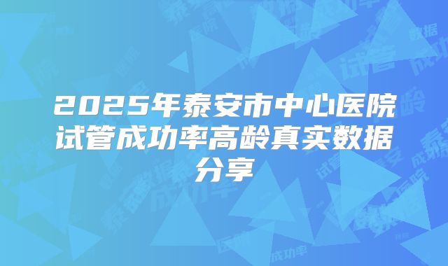 2025年泰安市中心医院试管成功率高龄真实数据分享