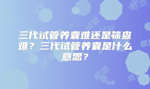 三代试管养囊难还是筛查难？三代试管养囊是什么意思？