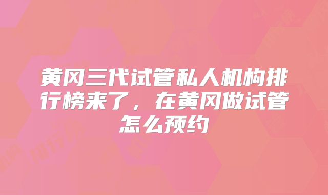 黄冈三代试管私人机构排行榜来了，在黄冈做试管怎么预约