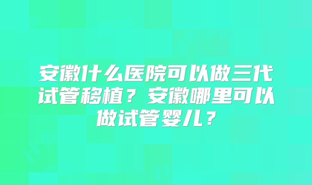 安徽什么医院可以做三代试管移植？安徽哪里可以做试管婴儿？