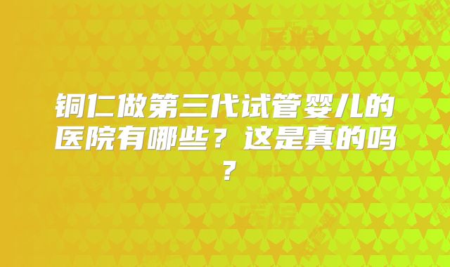 铜仁做第三代试管婴儿的医院有哪些?这是真的吗?