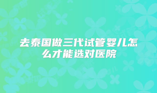 去泰国做三代试管婴儿怎么才能选对医院