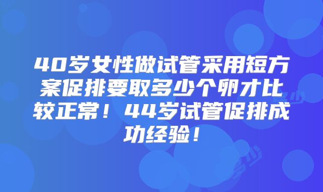 40岁女性做试管采用短方案促排要取多少个卵才比较正常！44岁试管促排成功经验！