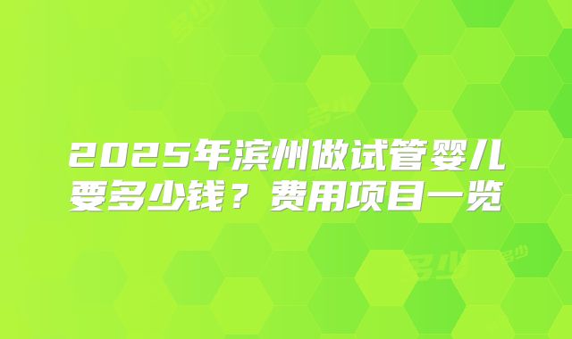 2025年滨州做试管婴儿要多少钱？费用项目一览