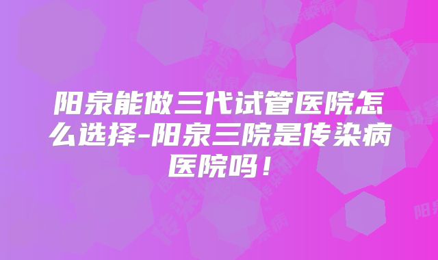 阳泉能做三代试管医院怎么选择-阳泉三院是传染病医院吗！