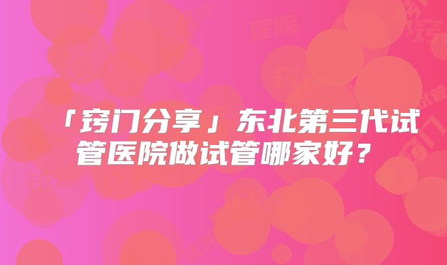 「窍门分享」东北第三代试管医院做试管哪家好？
