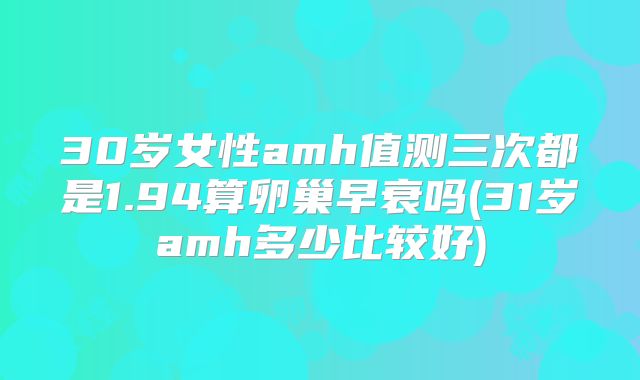 30岁女性amh值测三次都是1.94算卵巢早衰吗(31岁amh多少比较好)