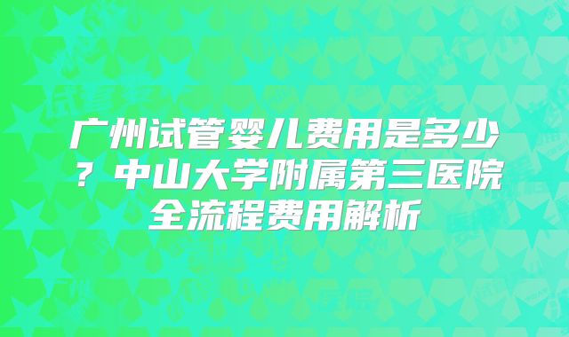 广州试管婴儿费用是多少？中山大学附属第三医院全流程费用解析