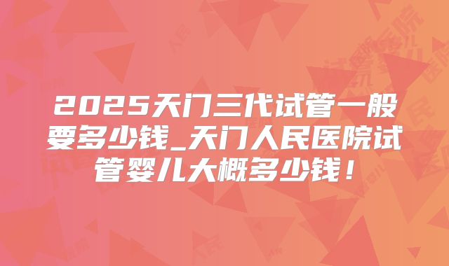 2025天门三代试管一般要多少钱_天门人民医院试管婴儿大概多少钱！