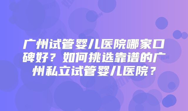 广州试管婴儿医院哪家口碑好？如何挑选靠谱的广州私立试管婴儿医院？