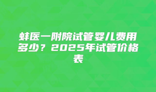 蚌医一附院试管婴儿费用多少？2025年试管价格表